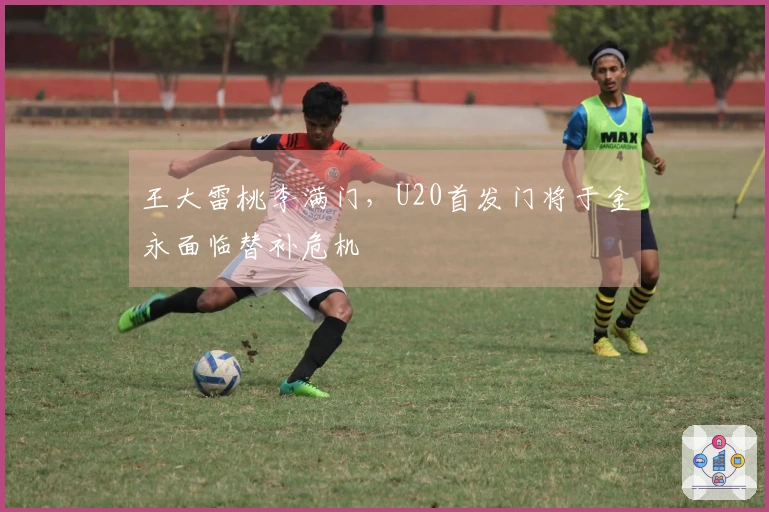 王大雷桃李满门，U20首发门将于金永面临替补危机