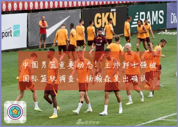 中国男篮重要动态！主帅郭士强被国际篮联调查，杨瀚森复出确认