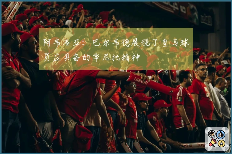 阿韦洛亚：巴尔韦德展现了皇马球员应具备的华尼托精神