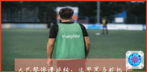 大巴黎惨遭逆转，法甲黑马趁机上位！最新积分榜显示3-7名仅差5分