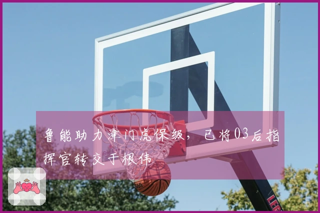 鲁能助力津门虎保级，已将03后指挥官转交于根伟