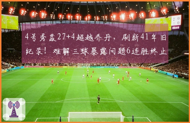 4号秀轰27+4超越乔丹，刷新41年旧纪录！难解三球暴露问题6连胜终止