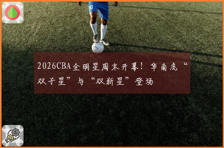 2026CBA全明星周末开幕！华南虎“双子星”与“双新星”登场