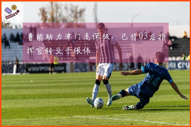 鲁能助力津门虎保级，已将03后指挥官转交于根伟