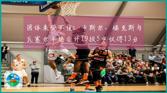 团体表现不佳：卡斯尔、福克斯与瓦塞尔半场合计19投5中仅得13分