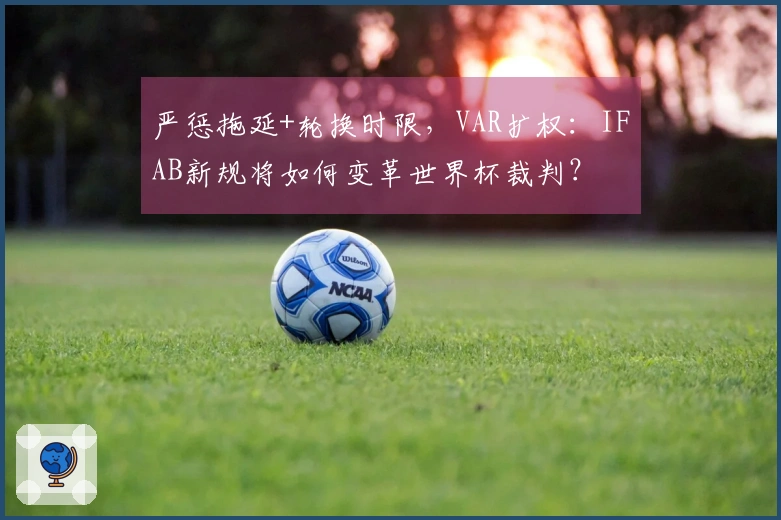 严惩拖延+轮换时限，VAR扩权：IFAB新规将如何变革世界杯裁判？