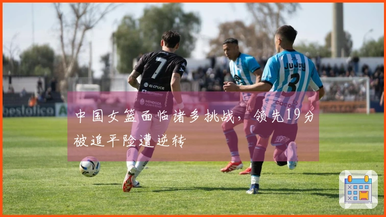 中国女篮面临诸多挑战，领先19分被追平险遭逆转