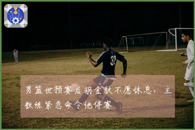 男篮世预赛后胡金秋不愿休息，主教练紧急命令他停赛