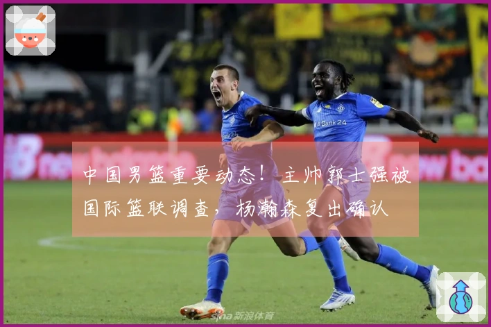 中国男篮重要动态！主帅郭士强被国际篮联调查，杨瀚森复出确认