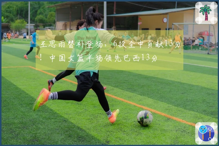 王思雨替补登场，6投全中贡献13分！中国女篮半场领先巴西13分