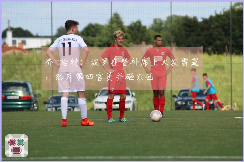 乔-哈特：波罗在替补席上大发雷霆，怒斥第四官员并砸东西