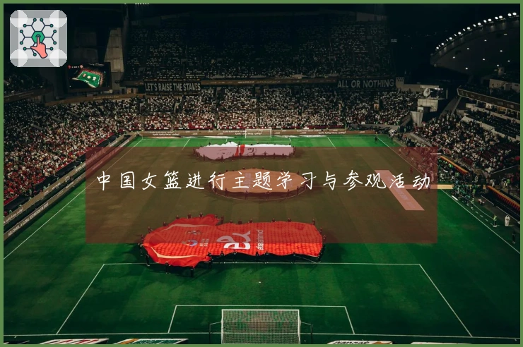 中国女篮进行主题学习与参观活动