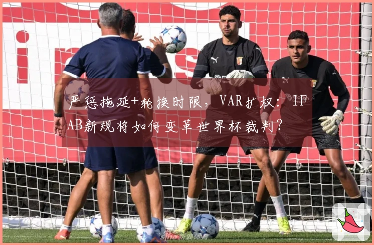 严惩拖延+轮换时限，VAR扩权：IFAB新规将如何变革世界杯裁判？