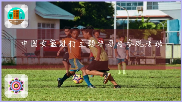 中国女篮进行主题学习与参观活动