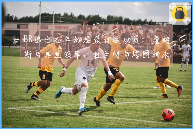 BR选出各年龄层最佳运动员：詹姆斯与库里领军，杜兰特与塔图姆未入选