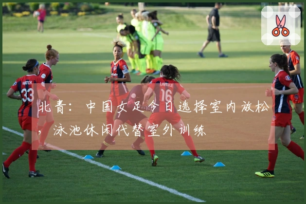 北青：中国女足今日选择室内放松，泳池休闲代替室外训练