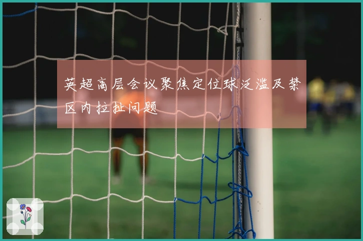 英超高层会议聚焦定位球泛滥及禁区内拉扯问题