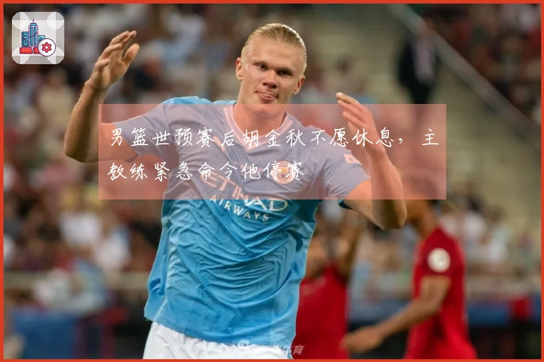 男篮世预赛后胡金秋不愿休息，主教练紧急命令他停赛