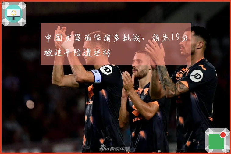 中国女篮面临诸多挑战，领先19分被追平险遭逆转
